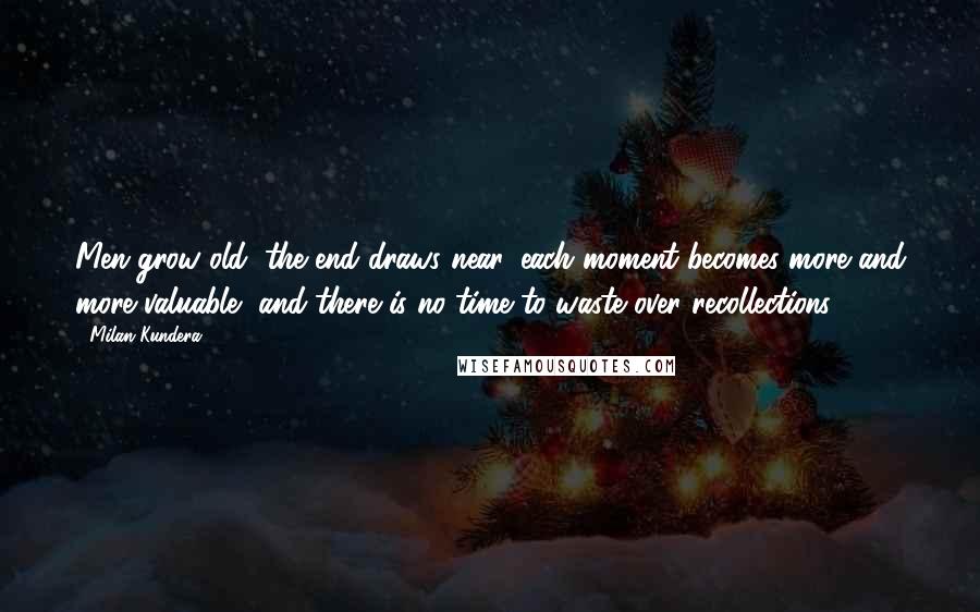 Milan Kundera Quotes: Men grow old, the end draws near, each moment becomes more and more valuable, and there is no time to waste over recollections.