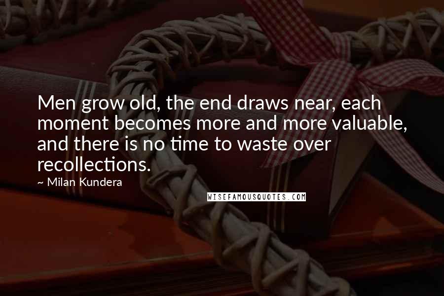 Milan Kundera Quotes: Men grow old, the end draws near, each moment becomes more and more valuable, and there is no time to waste over recollections.