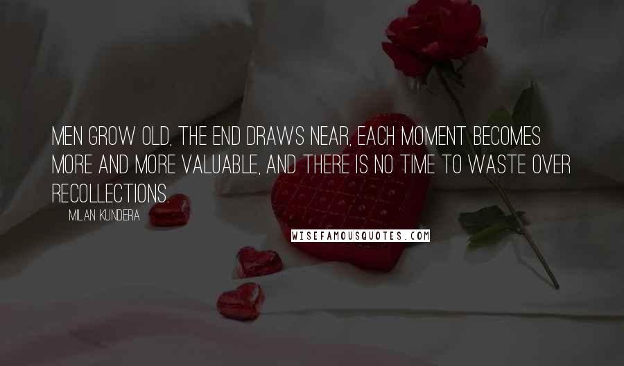 Milan Kundera Quotes: Men grow old, the end draws near, each moment becomes more and more valuable, and there is no time to waste over recollections.