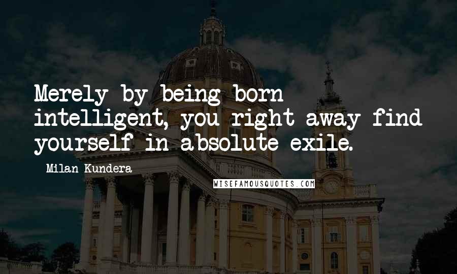 Milan Kundera Quotes: Merely by being born intelligent, you right away find yourself in absolute exile.