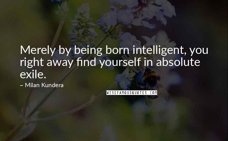 Milan Kundera Quotes: Merely by being born intelligent, you right away find yourself in absolute exile.