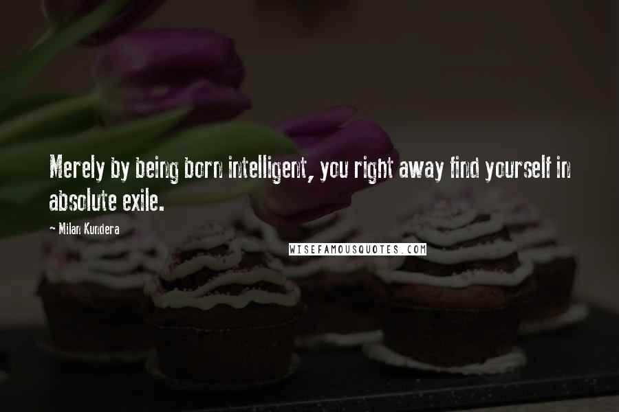 Milan Kundera Quotes: Merely by being born intelligent, you right away find yourself in absolute exile.