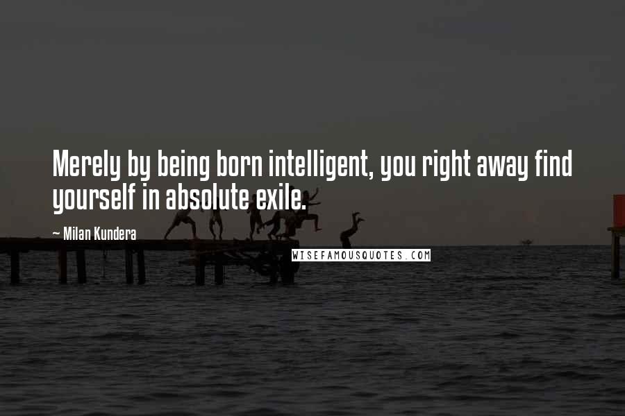 Milan Kundera Quotes: Merely by being born intelligent, you right away find yourself in absolute exile.