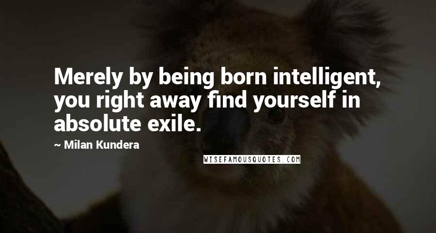 Milan Kundera Quotes: Merely by being born intelligent, you right away find yourself in absolute exile.