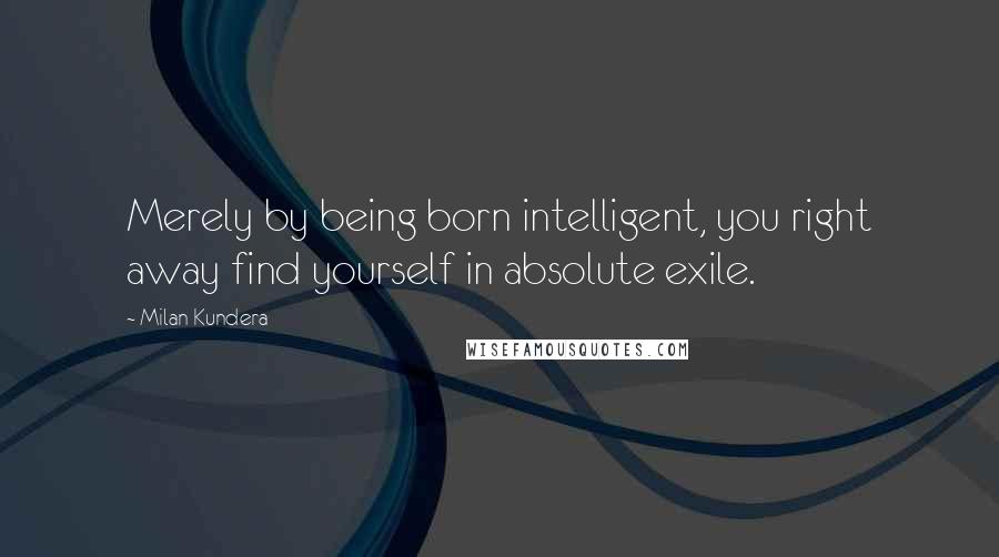 Milan Kundera Quotes: Merely by being born intelligent, you right away find yourself in absolute exile.
