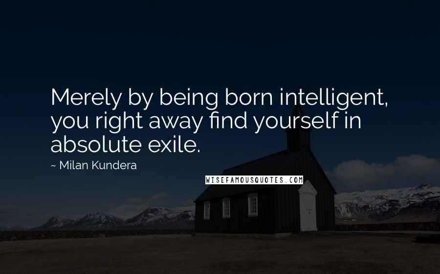 Milan Kundera Quotes: Merely by being born intelligent, you right away find yourself in absolute exile.