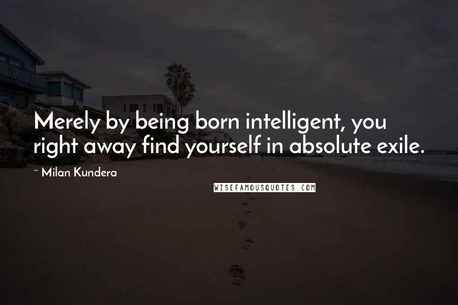 Milan Kundera Quotes: Merely by being born intelligent, you right away find yourself in absolute exile.