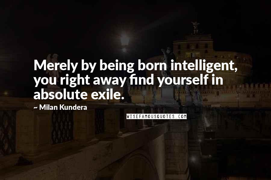 Milan Kundera Quotes: Merely by being born intelligent, you right away find yourself in absolute exile.
