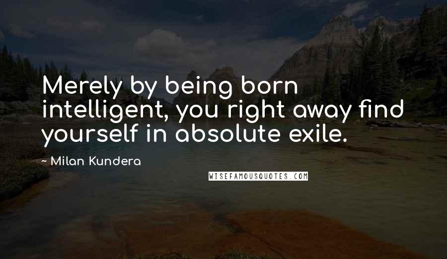 Milan Kundera Quotes: Merely by being born intelligent, you right away find yourself in absolute exile.