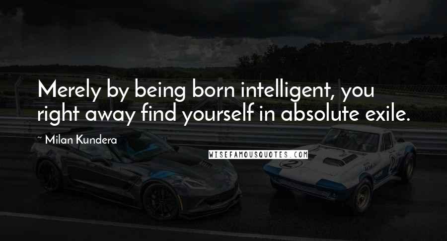 Milan Kundera Quotes: Merely by being born intelligent, you right away find yourself in absolute exile.