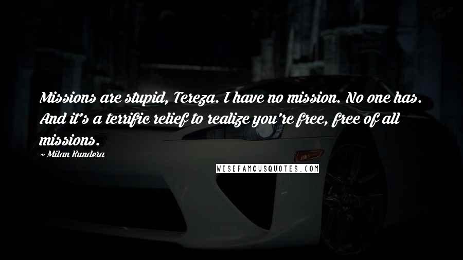 Milan Kundera Quotes: Missions are stupid, Tereza. I have no mission. No one has. And it's a terrific relief to realize you're free, free of all missions.