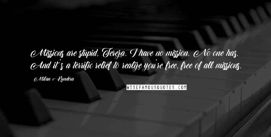 Milan Kundera Quotes: Missions are stupid, Tereza. I have no mission. No one has. And it's a terrific relief to realize you're free, free of all missions.