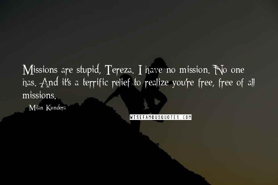 Milan Kundera Quotes: Missions are stupid, Tereza. I have no mission. No one has. And it's a terrific relief to realize you're free, free of all missions.