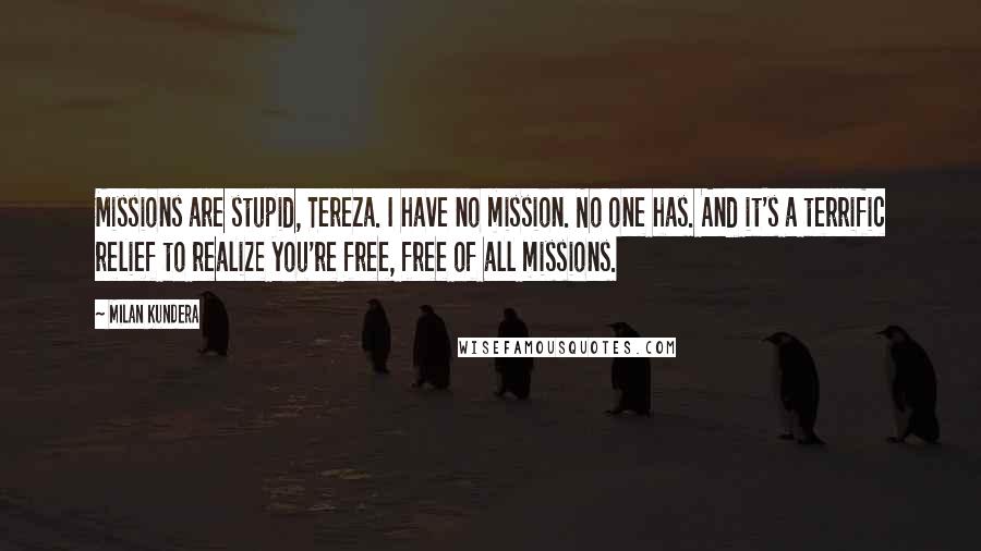 Milan Kundera Quotes: Missions are stupid, Tereza. I have no mission. No one has. And it's a terrific relief to realize you're free, free of all missions.