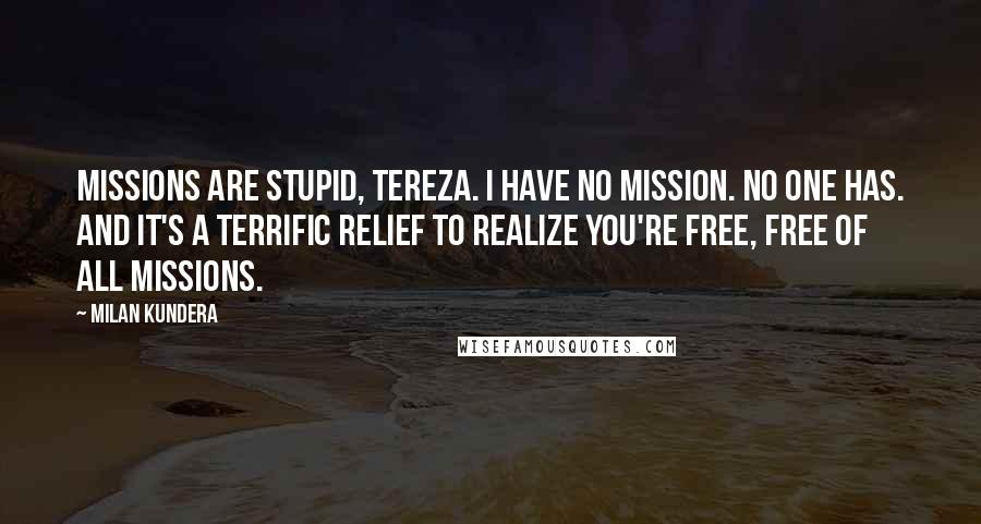 Milan Kundera Quotes: Missions are stupid, Tereza. I have no mission. No one has. And it's a terrific relief to realize you're free, free of all missions.