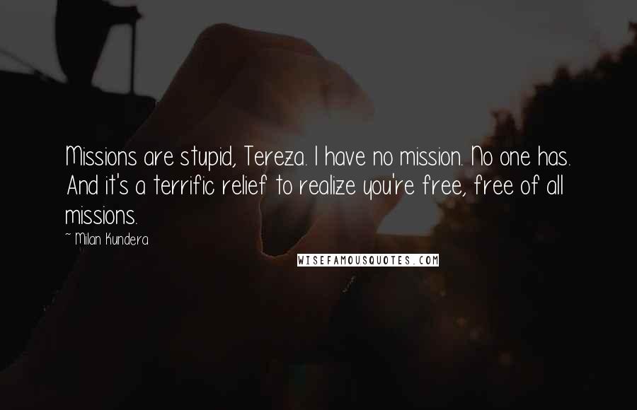 Milan Kundera Quotes: Missions are stupid, Tereza. I have no mission. No one has. And it's a terrific relief to realize you're free, free of all missions.