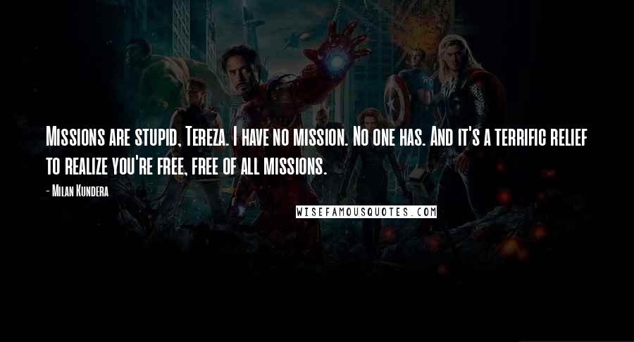 Milan Kundera Quotes: Missions are stupid, Tereza. I have no mission. No one has. And it's a terrific relief to realize you're free, free of all missions.