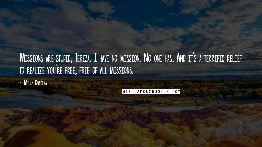 Milan Kundera Quotes: Missions are stupid, Tereza. I have no mission. No one has. And it's a terrific relief to realize you're free, free of all missions.