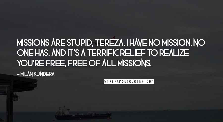 Milan Kundera Quotes: Missions are stupid, Tereza. I have no mission. No one has. And it's a terrific relief to realize you're free, free of all missions.