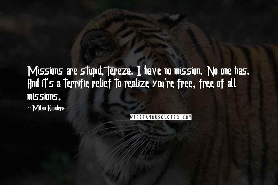 Milan Kundera Quotes: Missions are stupid, Tereza. I have no mission. No one has. And it's a terrific relief to realize you're free, free of all missions.