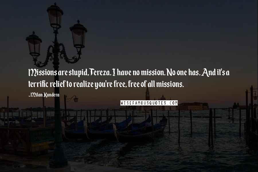 Milan Kundera Quotes: Missions are stupid, Tereza. I have no mission. No one has. And it's a terrific relief to realize you're free, free of all missions.