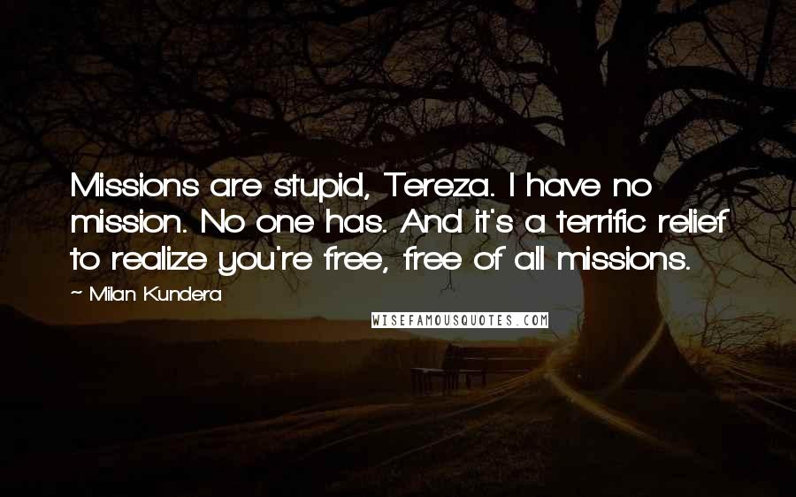 Milan Kundera Quotes: Missions are stupid, Tereza. I have no mission. No one has. And it's a terrific relief to realize you're free, free of all missions.