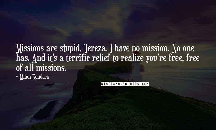 Milan Kundera Quotes: Missions are stupid, Tereza. I have no mission. No one has. And it's a terrific relief to realize you're free, free of all missions.