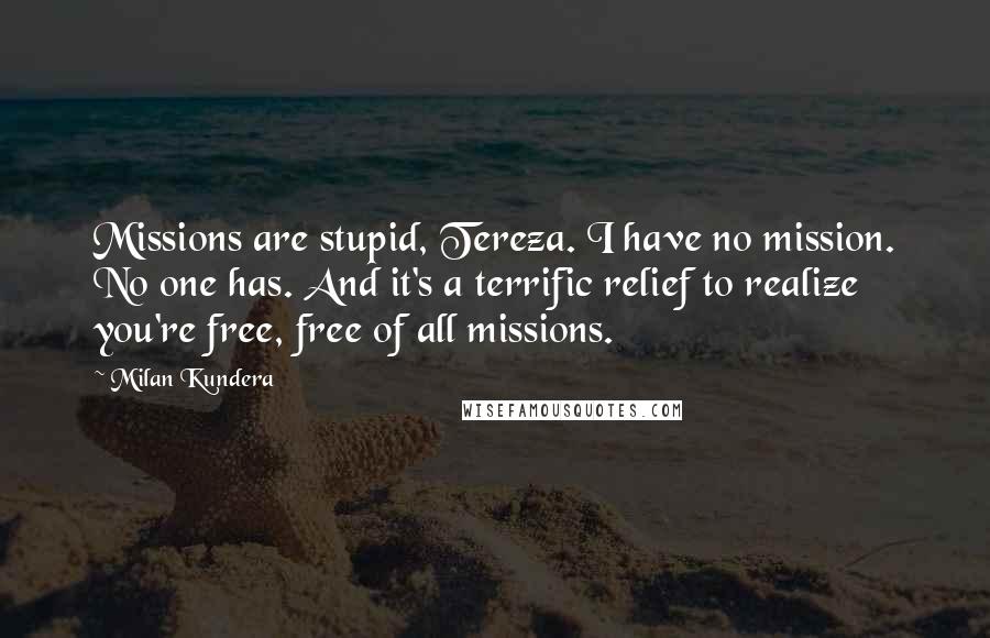 Milan Kundera Quotes: Missions are stupid, Tereza. I have no mission. No one has. And it's a terrific relief to realize you're free, free of all missions.