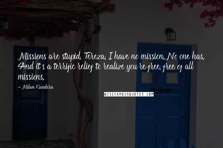 Milan Kundera Quotes: Missions are stupid, Tereza. I have no mission. No one has. And it's a terrific relief to realize you're free, free of all missions.