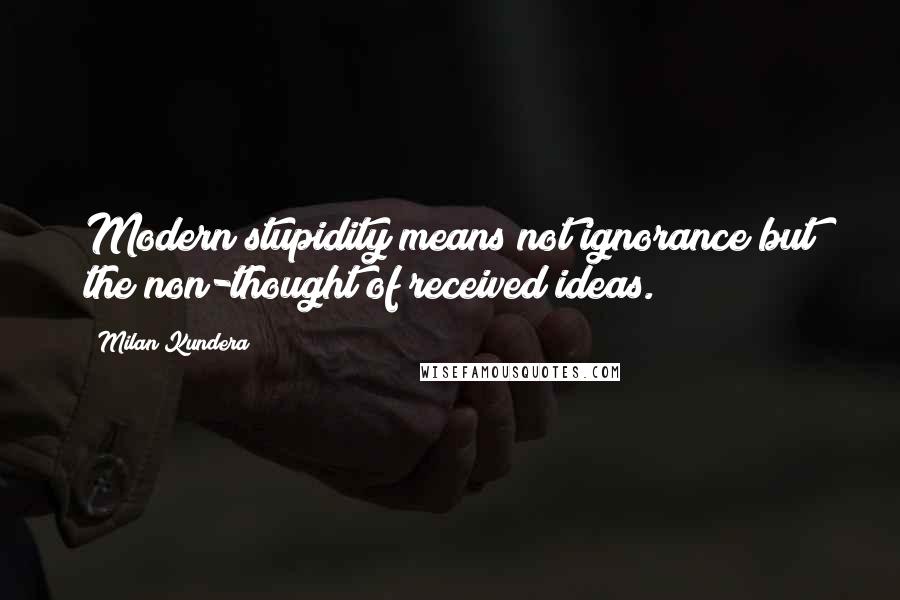 Milan Kundera Quotes: Modern stupidity means not ignorance but the non-thought of received ideas.