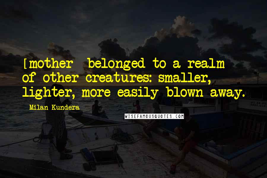 Milan Kundera Quotes: [mother] belonged to a realm of other creatures: smaller, lighter, more easily blown away.