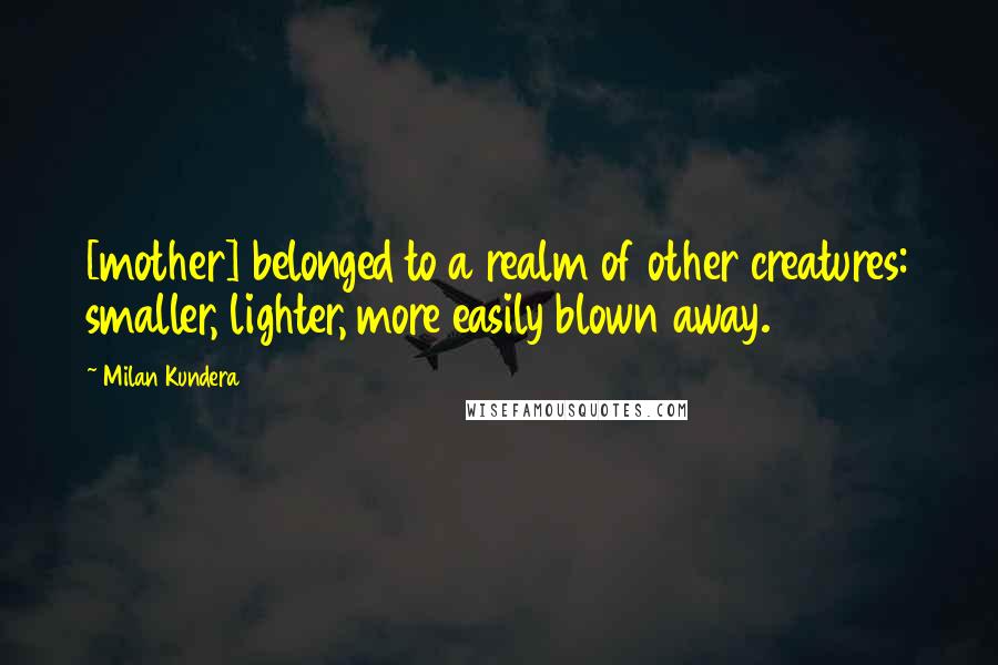 Milan Kundera Quotes: [mother] belonged to a realm of other creatures: smaller, lighter, more easily blown away.