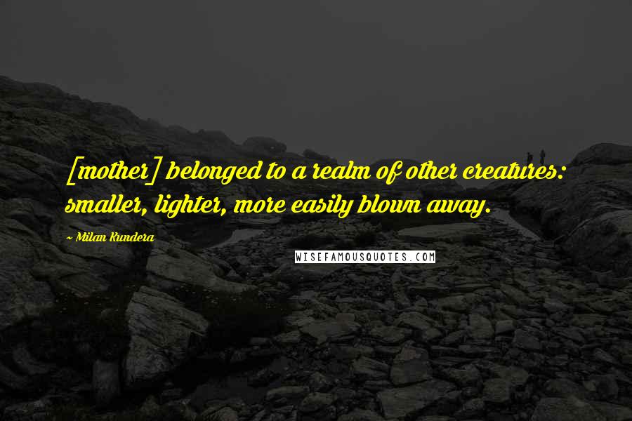 Milan Kundera Quotes: [mother] belonged to a realm of other creatures: smaller, lighter, more easily blown away.