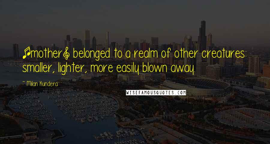 Milan Kundera Quotes: [mother] belonged to a realm of other creatures: smaller, lighter, more easily blown away.