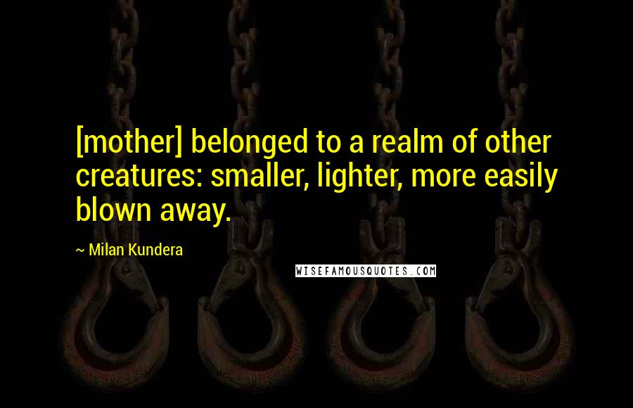 Milan Kundera Quotes: [mother] belonged to a realm of other creatures: smaller, lighter, more easily blown away.