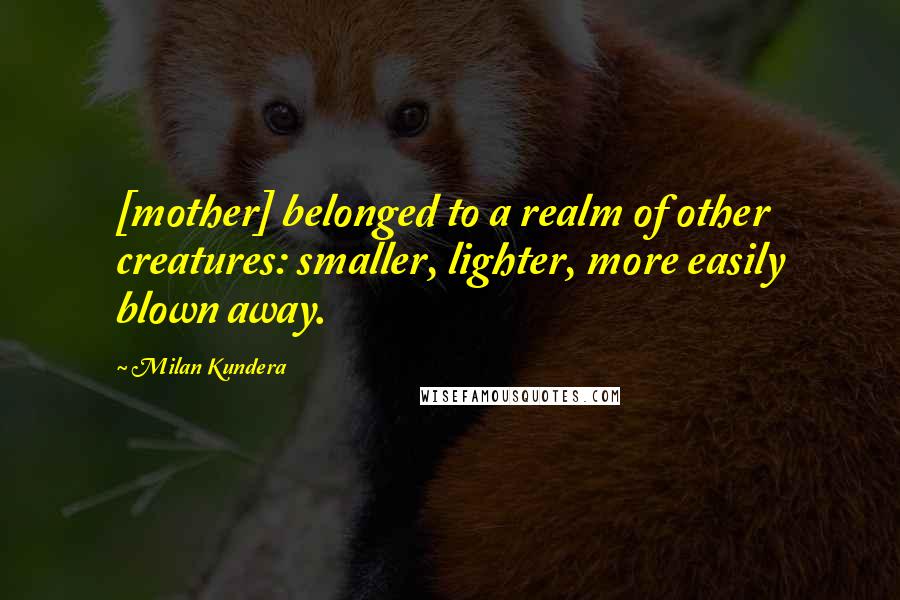 Milan Kundera Quotes: [mother] belonged to a realm of other creatures: smaller, lighter, more easily blown away.