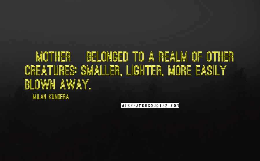 Milan Kundera Quotes: [mother] belonged to a realm of other creatures: smaller, lighter, more easily blown away.