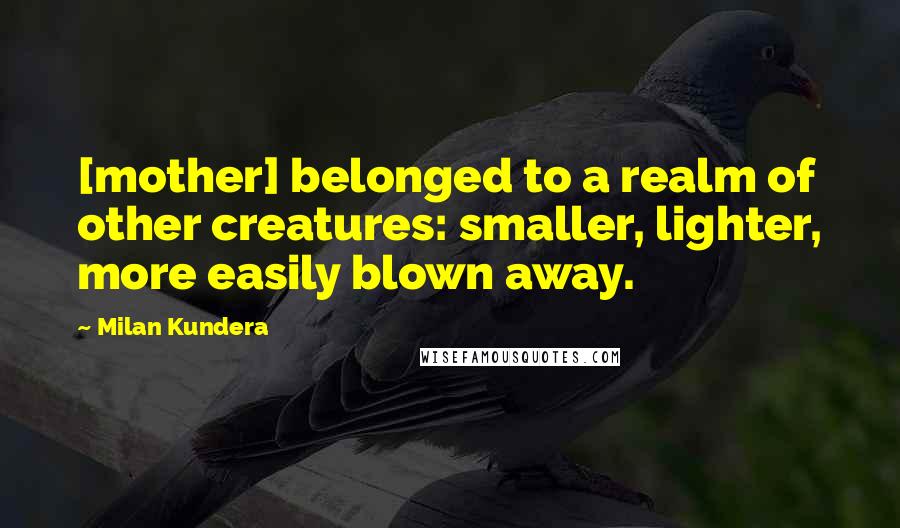 Milan Kundera Quotes: [mother] belonged to a realm of other creatures: smaller, lighter, more easily blown away.