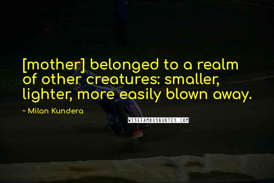 Milan Kundera Quotes: [mother] belonged to a realm of other creatures: smaller, lighter, more easily blown away.