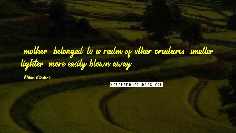 Milan Kundera Quotes: [mother] belonged to a realm of other creatures: smaller, lighter, more easily blown away.