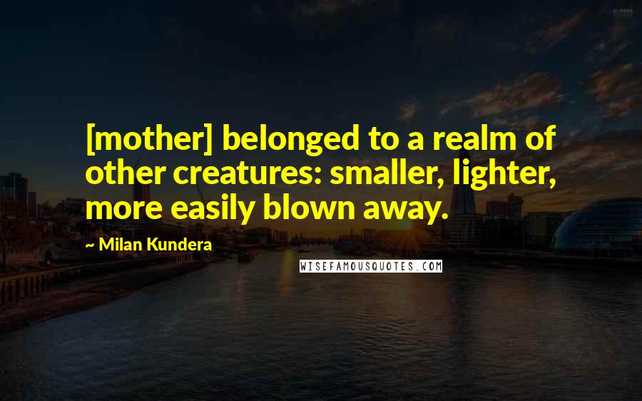 Milan Kundera Quotes: [mother] belonged to a realm of other creatures: smaller, lighter, more easily blown away.