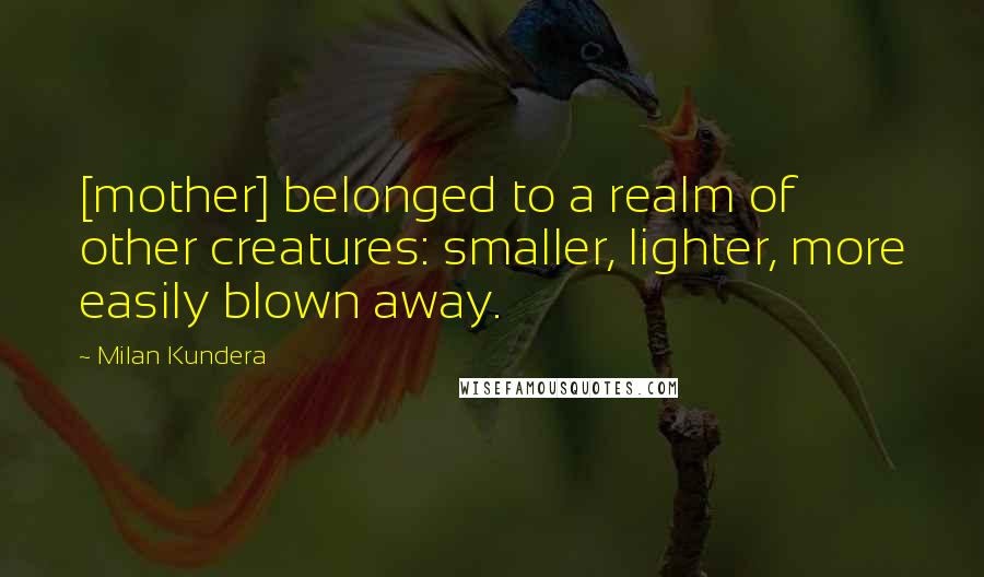 Milan Kundera Quotes: [mother] belonged to a realm of other creatures: smaller, lighter, more easily blown away.