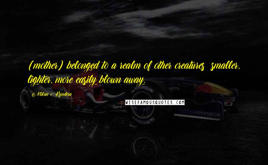 Milan Kundera Quotes: [mother] belonged to a realm of other creatures: smaller, lighter, more easily blown away.