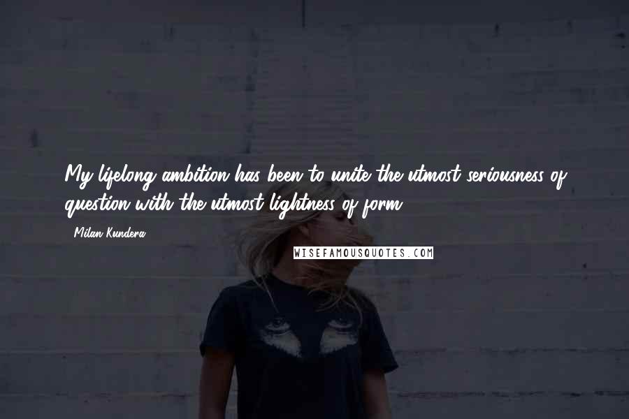 Milan Kundera Quotes: My lifelong ambition has been to unite the utmost seriousness of question with the utmost lightness of form.