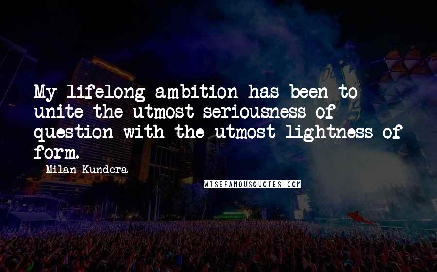 Milan Kundera Quotes: My lifelong ambition has been to unite the utmost seriousness of question with the utmost lightness of form.