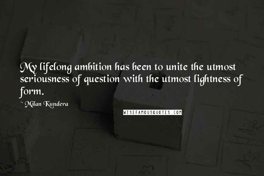 Milan Kundera Quotes: My lifelong ambition has been to unite the utmost seriousness of question with the utmost lightness of form.