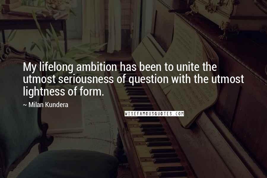 Milan Kundera Quotes: My lifelong ambition has been to unite the utmost seriousness of question with the utmost lightness of form.