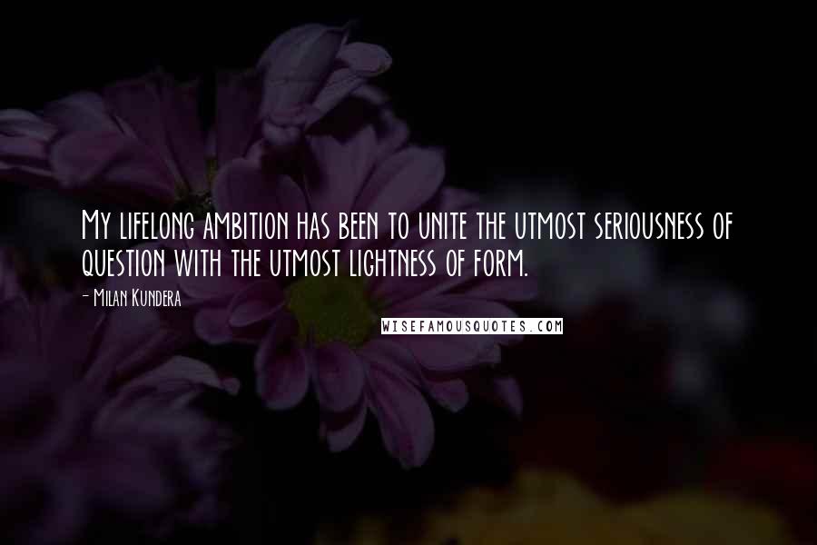 Milan Kundera Quotes: My lifelong ambition has been to unite the utmost seriousness of question with the utmost lightness of form.