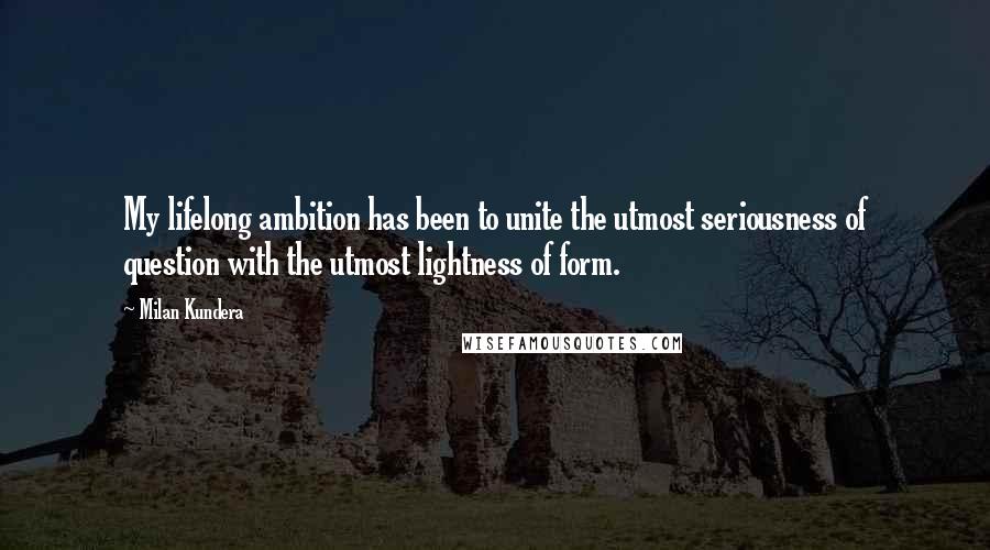 Milan Kundera Quotes: My lifelong ambition has been to unite the utmost seriousness of question with the utmost lightness of form.