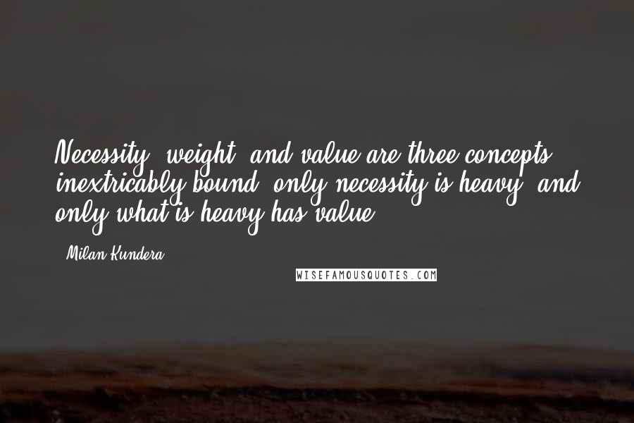 Milan Kundera Quotes: Necessity, weight, and value are three concepts inextricably bound: only necessity is heavy, and only what is heavy has value.